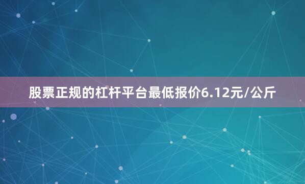 股票正规的杠杆平台最低报价6.12元/公斤