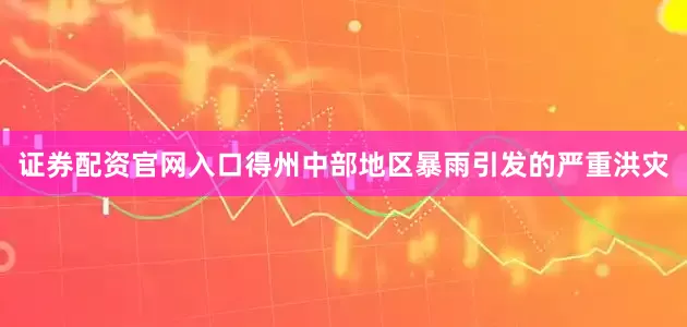 证券配资官网入口得州中部地区暴雨引发的严重洪灾