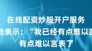 在线配资炒股开户服务赛后他表示：“我已经有点难以言表了