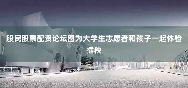 股民股票配资论坛图为大学生志愿者和孩子一起体验插秧