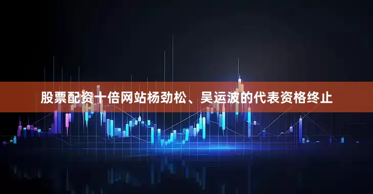 股票配资十倍网站杨劲松、吴运波的代表资格终止