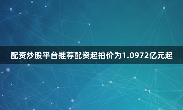 配资炒股平台推荐配资起拍价为1.0972亿元起