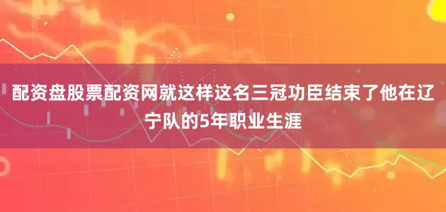配资盘股票配资网就这样这名三冠功臣结束了他在辽宁队的5年职业生涯
