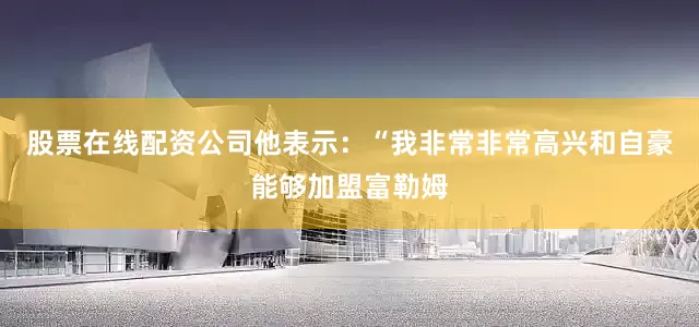 股票在线配资公司他表示:“我非常非常高兴和自豪能够加盟富勒姆