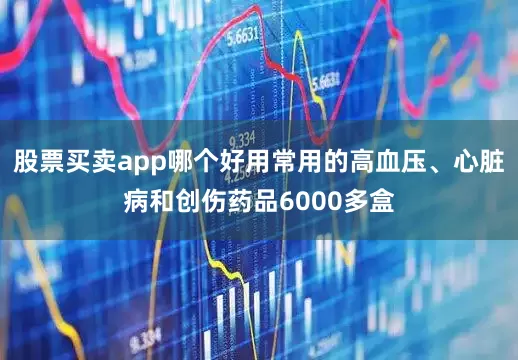 股票买卖app哪个好用常用的高血压、心脏病和创伤药品6000多盒