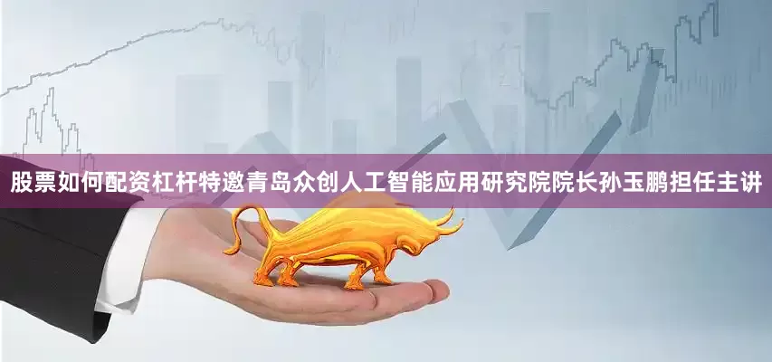 股票如何配资杠杆特邀青岛众创人工智能应用研究院院长孙玉鹏担任主讲