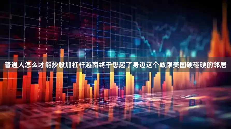 普通人怎么才能炒股加杠杆越南终于想起了身边这个敢跟美国硬碰硬的邻居